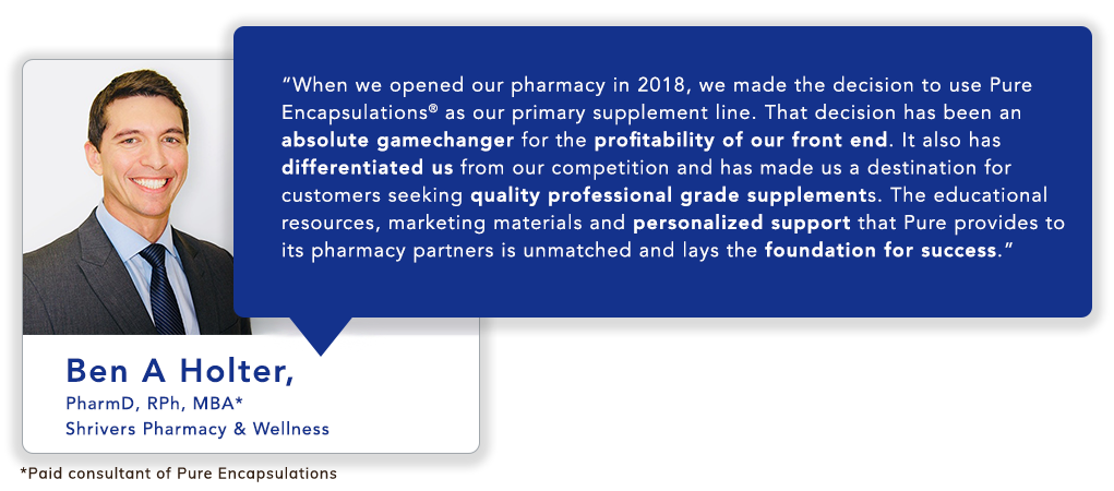Ben A Holter, PharmD, RPh, MBA* Shrivers Pharmacy & Wellness: When we opened our pharmacy in 2018, we made the decision to use Pure Encapsulations<sup>®</sup> as our primary supplement line. That decision has been an absolute gamechanger for the profitability of our front end. It also has differentiated us from our competition and has made us a destination for customers seeking quality professional grade supplements. The educational resources, marketing materials and personalized support that Pure provides to its pharmacy partners is unmatched and lays the foundation for success.