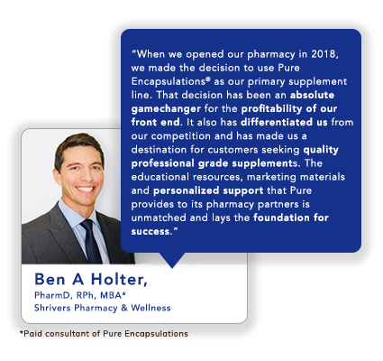 Ben A Holter, PharmD, RPh, MBA* Shrivers Pharmacy & Wellness: When we opened our pharmacy in 2018, we made the decision to use Pure Encapsulations<sup>®</sup> as our primary supplement line. That decision has been an absolute gamechanger for the profitability of our front end. It also has differentiated us from our competition and has made us a destination for customers seeking quality professional grade supplements. The educational resources, marketing materials and personalized support that Pure provides to its pharmacy partners is unmatched and lays the foundation for success.