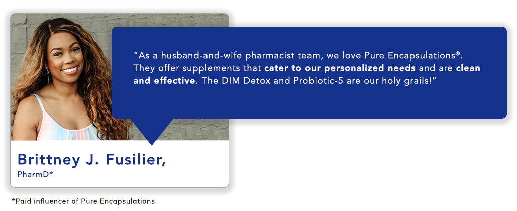 Brittney J. Fusilier, PharmD*: “As a husband-and-wife pharmacist team, we love Pure Encapsulations<sup>®</sup>. They offer supplements that cater to our personalized needs and are clean and effective. The DIM Detox and Probiotic-5 are our holy grails!