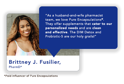 Brittney J. Fusilier, PharmD*: “As a husband-and-wife pharmacist team, we love Pure Encapsulations<sup>®</sup>. They offer supplements that cater to our personalized needs and are clean and effective. The DIM Detox and Probiotic-5 are our holy grails!