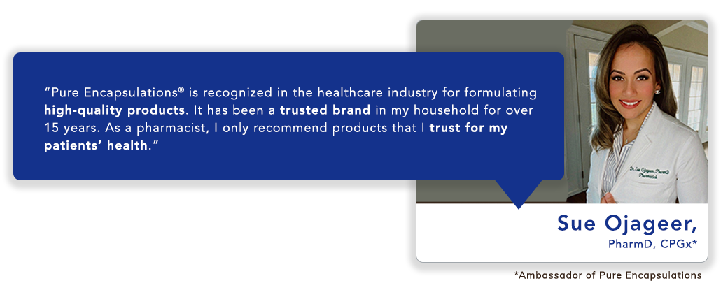 Sue Ojageer, PharmD, CPGx*: “Pure Encapsulations<sup>®</sup> is recognized in the healthcare industry for formulating high-quality products. It has been a trusted brand in my household for over 15 years. As a pharmacist, I only recommend products that I trust for my patients’ health.